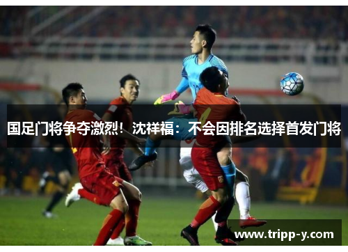 国足门将争夺激烈！沈祥福：不会因排名选择首发门将